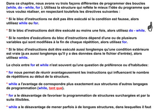 Dans ce chapitre, nous avons vu trois façons différentes de programmer des boucles
(while, do - while, for ). Utilisez la structure qui reflète le mieux l'idée du programme que
vous voulez réaliser, en respectant toutefois les directives suivantes :

* Si le bloc d'instructions ne doit pas être exécuté si la condition est fausse, alors
utilisez while ou for.

* Si le bloc d'instructions doit être exécuté au moins une fois, alors utilisez do - while.

* Si le nombre d'exécutions du bloc d'instructions dépend d'une ou de plusieurs
variables qui sont modifiées à la fin de chaque répétition, alors utilisez for.

* Si le bloc d'instructions doit être exécuté aussi longtemps qu'une condition extérieure
est vraie (p.ex aussi longtemps qu'il y a des données dans le fichier d'entrée), alors
utilisez while.

Le choix entre for et while n'est souvent qu'une question de préférence ou d'habitudes:

* for nous permet de réunir avantageusement les instructions qui influencent le nombre
de répétitions au début de la structure.

* while a l'avantage de correspondre plus exactement aux structures d'autres langages
de programmation (while, tant que).

* for a le désavantage de favoriser la programmation de structures surchargées et par la
suite illisibles.

* while a le désavantage de mener parfois à de longues structures, dans lesquelles il faut
 