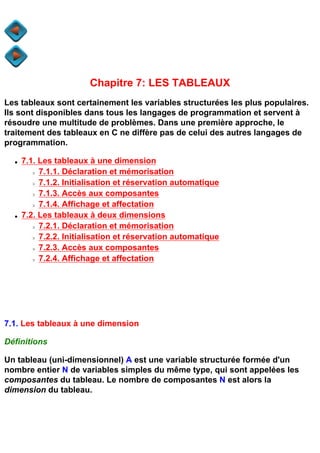 Chapitre 7: LES TABLEAUX
Les tableaux sont certainement les variables structurées les plus populaires.
Ils sont disponibles dans tous les langages de programmation et servent à
résoudre une multitude de problèmes. Dans une première approche, le
traitement des tableaux en C ne diffère pas de celui des autres langages de
programmation.

  q   7.1. Les tableaux à une dimension
        r  7.1.1. Déclaration et mémorisation
        r  7.1.2. Initialisation et réservation automatique
        r  7.1.3. Accès aux composantes
        r  7.1.4. Affichage et affectation
  q   7.2. Les tableaux à deux dimensions
        r  7.2.1. Déclaration et mémorisation
        r  7.2.2. Initialisation et réservation automatique
        r  7.2.3. Accès aux composantes
        r  7.2.4. Affichage et affectation




7.1. Les tableaux à une dimension

Définitions

Un tableau (uni-dimensionnel) A est une variable structurée formée d'un
nombre entier N de variables simples du même type, qui sont appelées les
composantes du tableau. Le nombre de composantes N est alors la
dimension du tableau.
 