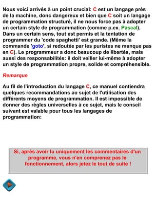 Nous voici arrivés à un point crucial: C est un langage près
de la machine, donc dangereux et bien que C soit un langage
de programmation structuré, il ne nous force pas à adopter
un certain style de programmation (comme p.ex. Pascal).
Dans un certain sens, tout est permis et la tentation de
programmer du 'code spaghetti' est grande. (Même la
commande 'goto', si redoutée par les puristes ne manque pas
en C). Le programmeur a donc beaucoup de libertés, mais
aussi des responsabilités: il doit veiller lui-même à adopter
un style de programmation propre, solide et compréhensible.

Remarque

Au fil de l'introduction du langage C, ce manuel contiendra
quelques recommandations au sujet de l'utilisation des
différents moyens de programmation. Il est impossible de
donner des règles universelles à ce sujet, mais le conseil
suivant est valable pour tous les langages de
programmation:




    Si, après avoir lu uniquement les commentaires d'un
          programme, vous n'en comprenez pas le
         fonctionnement, alors jetez le tout de suite !
 