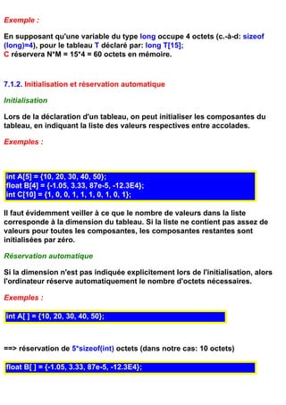 Exemple :

En supposant qu'une variable du type long occupe 4 octets (c.-à-d: sizeof
(long)=4), pour le tableau T déclaré par: long T[15];
C réservera N*M = 15*4 = 60 octets en mémoire.



7.1.2. Initialisation et réservation automatique

Initialisation

Lors de la déclaration d'un tableau, on peut initialiser les composantes du
tableau, en indiquant la liste des valeurs respectives entre accolades.

Exemples :



int A[5] = {10, 20, 30, 40, 50};
float B[4] = {-1.05, 3.33, 87e-5, -12.3E4};
int C[10] = {1, 0, 0, 1, 1, 1, 0, 1, 0, 1};

Il faut évidemment veiller à ce que le nombre de valeurs dans la liste
corresponde à la dimension du tableau. Si la liste ne contient pas assez de
valeurs pour toutes les composantes, les composantes restantes sont
initialisées par zéro.

Réservation automatique

Si la dimension n'est pas indiquée explicitement lors de l'initialisation, alors
l'ordinateur réserve automatiquement le nombre d'octets nécessaires.

Exemples :

int A[ ] = {10, 20, 30, 40, 50};



==> réservation de 5*sizeof(int) octets (dans notre cas: 10 octets)

float B[ ] = {-1.05, 3.33, 87e-5, -12.3E4};
 