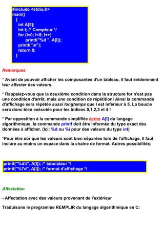 #include <stdio.h>
     main()
       {
         int A[5];
         int I; /* Compteur */
         for (I=0; I<5; I++)
              printf("%d ", A[I]);
         printf("n");
         return 0;
       }


Remarques

* Avant de pouvoir afficher les composantes d'un tableau, il faut évidemment
leur affecter des valeurs.

* Rappelez-vous que la deuxième condition dans la structure for n'est pas
une condition d'arrêt, mais une condition de répétition! Ainsi la commande
d'affichage sera répétée aussi longtemps que I est inférieur à 5. La boucle
sera donc bien exécutée pour les indices 0,1,2,3 et 4 !

* Par opposition à la commande simplifiée écrire A[I] du langage
algorithmique, la commande printf doit être informée du type exact des
données à afficher. (Ici: %d ou %i pour des valeurs du type int)

*Pour être sûr que les valeurs sont bien séparées lors de l'affichage, il faut
inclure au moins un espace dans la chaîne de format. Autres possibilités:



printf("%dt", A[I]); /* tabulateur */
printf("%7d", A[I]); /* format d'affichage */



Affectation

- Affectation avec des valeurs provenant de l'extérieur

Traduisons le programme REMPLIR du langage algorithmique en C:
 