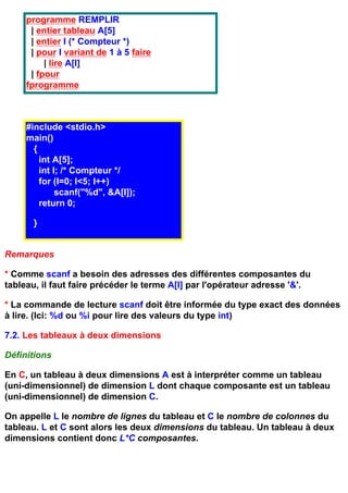 programme REMPLIR
      | entier tableau A[5]
      | entier I (* Compteur *)
      | pour I variant de 1 à 5 faire
          | lire A[I]
      | fpour
     fprogramme



     #include <stdio.h>
     main()
       {
         int A[5];
         int I; /* Compteur */
         for (I=0; I<5; I++)
              scanf("%d", &A[I]);
         return 0;

       }


Remarques

* Comme scanf a besoin des adresses des différentes composantes du
tableau, il faut faire précéder le terme A[I] par l'opérateur adresse '&'.

* La commande de lecture scanf doit être informée du type exact des données
à lire. (Ici: %d ou %i pour lire des valeurs du type int)

7.2. Les tableaux à deux dimensions

Définitions

En C, un tableau à deux dimensions A est à interpréter comme un tableau
(uni-dimensionnel) de dimension L dont chaque composante est un tableau
(uni-dimensionnel) de dimension C.

On appelle L le nombre de lignes du tableau et C le nombre de colonnes du
tableau. L et C sont alors les deux dimensions du tableau. Un tableau à deux
dimensions contient donc L*C composantes.
 