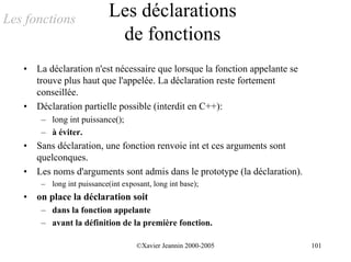 Les fonctions                Les déclarations
                              de fonctions
   •   La déclaration n'est nécessaire que lorsque la fonction appelante se
       trouve plus haut que l'appelée. La déclaration reste fortement
       conseillée.
   •   Déclaration partielle possible (interdit en C++):
        – long int puissance();
        – à éviter.
   •   Sans déclaration, une fonction renvoie int et ces arguments sont
       quelconques.
   •   Les noms d'arguments sont admis dans le prototype (la déclaration).
        – long int puissance(int exposant, long int base);
   •   on place la déclaration soit
        – dans la fonction appelante
        – avant la définition de la première fonction.

                                      ©Xavier Jeannin 2000-2005               101
 