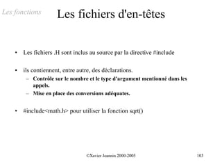Les fonctions         Les fichiers d'en-têtes

    •   Les fichiers .H sont inclus au source par la directive #include

    •   ils contiennent, entre autre, des déclarations.
         – Contrôle sur le nombre et le type d'argument mentionné dans les
           appels.
         – Mise en place des conversions adéquates.


    •   #include<math.h> pour utiliser la fonction sqrt()




                                   ©Xavier Jeannin 2000-2005                 103
 