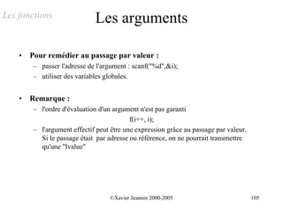 Les fonctions                 Les arguments

    •   Pour remédier au passage par valeur :
         – passer l'adresse de l'argument : scanf("%d",&i);
         – utiliser des variables globales.


    •   Remarque :
         – l'ordre d'évaluation d'un argument n'est pas garanti
                                           f(i++, i);
         – l'argument effectif peut être une expression grâce au passage par valeur.
           Si le passage était par adresse ou référence, on ne pourrait transmettre
           qu'une "lvalue"




                                    ©Xavier Jeannin 2000-2005                          105
 
