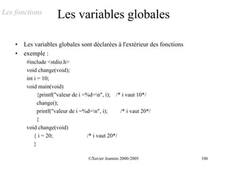 Les fonctions          Les variables globales

    •   Les variables globales sont déclarées à l'extérieur des fonctions
    •   exemple :
         #include <stdio.h>
         void change(void);
         int i = 10;
         void main(void)
               {printf("valeur de i =%d=n", i); /* i vaut 10*/
               change();
               printf("valeur de i =%d=n", i);     /* i vaut 20*/
               }
         void change(void)
             { i = 20;               /* i vaut 20*/
             }

                                     ©Xavier Jeannin 2000-2005              106
 