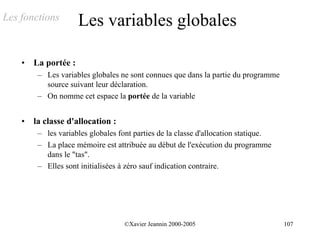 Les fonctions         Les variables globales

    •   La portée :
         – Les variables globales ne sont connues que dans la partie du programme
           source suivant leur déclaration.
         – On nomme cet espace la portée de la variable


    •   la classe d'allocation :
         – les variables globales font parties de la classe d'allocation statique.
         – La place mémoire est attribuée au début de l'exécution du programme
           dans le "tas".
         – Elles sont initialisées à zéro sauf indication contraire.




                                    ©Xavier Jeannin 2000-2005                        107
 