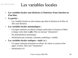 Les fonctions          Les variables locales
    •   Les variables locales sont déclarées à l'intérieur d'une fonction ou
        d'un bloc.
    •   La portée :
         – Les variables locales ne sont connues que dans la fonction ou le bloc où
           elles sont déclarées.
    •   Les variables locales automatiques :
         – Un espace mémoire est alloué à chaque entrée dans la fonction et libéré
           à chaque sortie dans la pile. Elles ne sont pas "rémanentes".
         – Pas d'initialisation automatique.
         – Initialisation par constante, constante symbolique, variable.
    •   Les variables locales statiques : static int i;
         – Un espace mémoire permanent est alloué. Sa valeur se conserve d'un
           appel à l'autre. Elles sont "rémanentes".
         – Initialisation à 0.

                                   ©Xavier Jeannin 2000-2005                          108
 