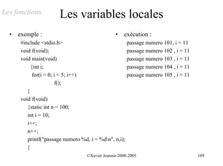 Les fonctions           Les variables locales
  •   exemple :                                  •   exécution :
       #include <stdio.h>                             passage numero 101, i = 11
       void f(void);                                  passage numero 102 , i = 11
       void main(void)                                passage numero 103 , i = 11
            {int i;                                   passage numero 104 , i = 11
             for(i = 0; i < 5; i++)                   passage numero 105 , i = 11
                        f();
          }
       void f(void)
          {static int n = 100;
          int i = 10;
          i++;
          n++;
          printf("passage numero %d, i = %dn", n,i);
          }
                                   ©Xavier Jeannin 2000-2005                        109
 