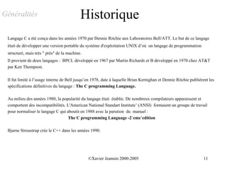 Généralités                                Historique
 Langage C a été conçu dans les années 1970 par Dennie Ritchie aux Laboratoires Bell/ATT. Le but de ce langage
 était de développer une version portable du système d'exploitation UNIX d’où un langage de programmation
 structuré, mais très " près" de la machine.
 Il provient de deux langages : BPCL développé en 1967 par Martin Richards et B développé en 1970 chez AT&T
 par Ken Thompson.

 Il fut limité à l’usage interne de Bell jusqu’en 1978, date à laquelle Brian Kernighan et Dennie Ritchie publièrent les
 spécifications définitives du langage : The C programming Language.

 Au milieu des années 1980, la popularité du langage était établie. De nombreux compilateurs apparaissent et
 comportent des incompatibilités. L'American National Standart Institute’ (ANSI) formaient un groupe de travail
 pour normaliser le langage C qui aboutit en 1988 avec la parution du manuel :
                                   The C programming Language -2`eme´edition

 Bjarne Stroustrup crée le C++ dans les années 1990.




                                               ©Xavier Jeannin 2000-2005                                         11
 