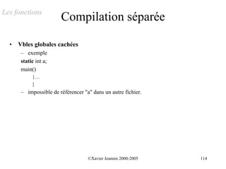 Les fonctions
                        Compilation séparée

  •   Vbles globales cachées
       – exemple
       static int a;
       main()
            {…
            }
       – impossible de référencer "a" dans un autre fichier.




                                    ©Xavier Jeannin 2000-2005   114
 