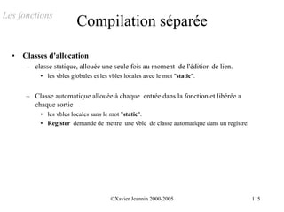 Les fonctions
                          Compilation séparée

  •   Classes d'allocation
       – classe statique, allouée une seule fois au moment de l'édition de lien.
            • les vbles globales et les vbles locales avec le mot "static".


       – Classe automatique allouée à chaque entrée dans la fonction et libérée a
         chaque sortie
            • les vbles locales sans le mot "static".
            • Register demande de mettre une vble de classe automatique dans un registre.




                                        ©Xavier Jeannin 2000-2005                           115
 