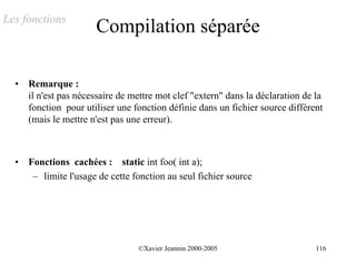 Les fonctions
                       Compilation séparée

  •   Remarque :
      il n'est pas nécessaire de mettre mot clef "extern" dans la déclaration de la
      fonction pour utiliser une fonction définie dans un fichier source différent
      (mais le mettre n'est pas une erreur).



  •   Fonctions cachées : static int foo( int a);
       – limite l'usage de cette fonction au seul fichier source




                                  ©Xavier Jeannin 2000-2005                      116
 
