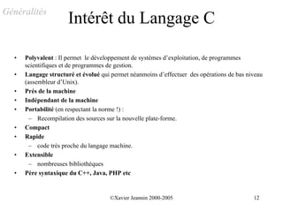 Généralités
                      Intérêt du Langage C

  •   Polyvalent : Il permet le développement de systèmes d’exploitation, de programmes
      scientifiques et de programmes de gestion.
  •   Langage structuré et évolué qui permet néanmoins d’effectuer des opérations de bas niveau
      (assembleur d’Unix).
  •   Prés de la machine
  •   Indépendant de la machine
  •   Portabilité (en respectant la norme !) :
        – Recompilation des sources sur la nouvelle plate-forme.
  •   Compact
  •   Rapide
        – code très proche du langage machine.
  •   Extensible
        – nombreuses bibliothèques
  •   Père syntaxique du C++, Java, PHP etc


                                     ©Xavier Jeannin 2000-2005                             12
 
