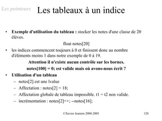 Les pointeurs      Les tableaux à un indice

 •   Exemple d'utilisation du tableau : stocker les notes d'une classe de 20
     élèves.
                                   float notes[20]
 •   les indices commencent toujours à 0 et finissent donc au nombre
     d'éléments moins 1 dans notre exemple de 0 à 19.
               Attention il n'existe aucun contrôle sur les bornes.
              notes[100] = 0; est valide mais où avons-nous écrit ?
 •   Utilisation d'un tableau
      – notes[2] est une lvalue
      – Affectation : notes[2] = 18;
      – Affectation globale de tableau impossible. t1 = t2 non valide.
      – incrémentation : notes[2]++; --notes[16];

                                 ©Xavier Jeannin 2000-2005                     120
 