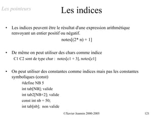 Les pointeurs                       Les indices
 •   Les indices peuvent être le résultat d'une expression arithmétique
     renvoyant un entier positif ou négatif.
                                 notes[(2* n) + 1]

 •   De même on peut utiliser des chars comme indice
      C1 C2 sont de type char : notes[c1 + 3], notes[c1]


 •   On peut utiliser des constantes comme indices mais pas les constantes
     symboliques (const)
          #define NB 5
          int tab[NB]; valide
          int tab2[NB+2]; valide
          const int nb = 50;
          int tab[nb]; non valide
                                    ©Xavier Jeannin 2000-2005                121
 