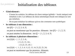 Les pointeurs         Initialisation des tableaux
  •   Généralement :
       – Comme les scalaires, les tableaux de classe statique (globale + locale statique) sont
         initialisés à zéro. Les tableaux de classe automatique (locale non statique) ne sont
         pas initialisés.
       – On ne peut initialiser les tableaux qu'avec des constantes non-symboliques
  •   les tableaux à une dimension :
       int t[5] = { 1, 2, 3, 4, 5}
       on peut ne mentionner que les premiers éléments : int t[5] = { 1, 2, 3}
       on peut omettre la dimension : int t[] = { 1, 2, 3, 4, 5}
  •   les tableaux à plusieurs dimensions :
       int t[3][4] = { { 1, 2, 3, 4},
                       { 11,12, 13, 14},
                        { 21,22, 23, 24} }
       int t[3][4] = { 1, 2, 3, 4, 11,12, 13, 14, 21,22, 23, 24}
       on peut ne mentionner que les premiers éléments.
                                      ©Xavier Jeannin 2000-2005                       123
 
