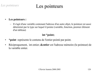 Les pointeurs                      Les pointeurs

   •   Les pointeurs :
        – Il s'agit d'une variable contenant l'adresse d'un autre objet, le pointeur est aussi
          déterminé par le type sur lequel il pointe (variable, fonction, premier élément
          d'un tableau)
                                          int *point;
   •   *point représente le contenu de l'entier pointé par point.
   •   Réciproquement, int entier; &entier est l'adresse mémoire (le pointeur) de
       la variable entier.




                                      ©Xavier Jeannin 2000-2005                           124
 