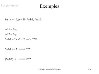 Les pointeurs                     Exemples

   int n = 10, p = 10, *adr1, *adr2 ;


   adr1 = &n;
   adr2 = &p;
   *adr1 = *adr2 + 2; ==> ????


   *adr1 += 3 ===> ???


   (*adr2)++ ===> ????


                                 ©Xavier Jeannin 2000-2005   126
 