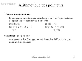 Les pointeurs
                   Arithmétique des pointeurs

   • Comparaison de pointeur
        le pointeur est caractérisé par une adresse et un type. On ne peut donc
        comparer que des pointeurs de même type.
        int t[10] , *p;                                 int t[10] , *p;
        for( p = t; p < t +10; p++)                     for(i = 0; i < 10; i++)
             *p = 1;                                                t[i] = 1;


   • Soustraction de pointeur
        entre pointeur de même type; renvoie le nombre d'éléments du type
        entre les deux pointeurs




                                      ©Xavier Jeannin 2000-2005                   129
 