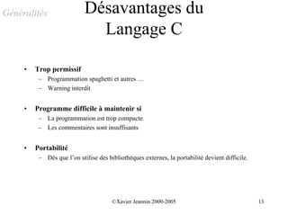 Généralités                 Désavantages du
                              Langage C

     •   Trop permissif
          – Programmation spaghetti et autres …
          – Warning interdit


     •   Programme difficile à maintenir si
          – La programmation est trop compacte
          – Les commentaires sont insuffisants


     •   Portabilité
          – Dès que l’on utilise des bibliothèques externes, la portabilité devient difficile.




                                       ©Xavier Jeannin 2000-2005                                 13
 