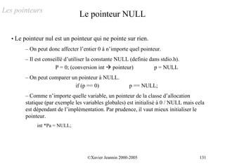 Les pointeurs
                                Le pointeur NULL

   • Le pointeur nul est un pointeur qui ne pointe sur rien.
        – On peut donc affecter l’entier 0 à n’importe quel pointeur.
        – Il est conseillé d’utiliser la constante NULL (definie dans stdio.h).
                      P = 0; (conversion int ! pointeur)           p = NULL
        – On peut comparer un pointeur à NULL.
                            if (p == 0)                 p == NULL;
        – Comme n’importe quelle variable, un pointeur de la classe d’allocation
        statique (par exemple les variables globales) est initialisé à 0 / NULL mais cela
        est dépendant de l’implémentation. Par prudence, il vaut mieux initialiser le
        pointeur.
             int *Pa = NULL;




                                    ©Xavier Jeannin 2000-2005                         131
 