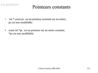 Les pointeurs
                             Pointeurs constants

   •   int * const pc est un pointeur constant sur un entier,
       pc est non modifiable.

   •   const int *pc est un pointeur sur un entier constant,
       *pc est non modifiable.




                                  ©Xavier Jeannin 2000-2005     133
 