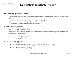 Les pointeurs
                            Le pointeur générique : void *

   • Le pointeurs générique : void *
         – Sert quand une fonction manipule des adresses de type inconnu. Autrefois, on utilisait
         char *.
         – Sert dans l’allocation dynamique de mémoire (malloc).
         – Est compatible avec tous les type de pointeurs.
   • Conversion de pointeur .
         type * ==> void * valide et bon
         void * ==> type * valide mais il faut contrôler car cela peut-être dangereux à cquse des
         contraintes d’alignement
                    – float *pf; void *pv;
                    –   pf = pv;

   • Interdiction du type void * :
         – Pas de calcul arithmétique void *p,r; p + i et p - r n'ont pas de sens.
         – Pas de déférencement (*pv, pv[])


                                             ©Xavier Jeannin 2000-2005                          137
 
