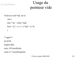 Les pointeurs                          Usage du
                                      pointeur vide
   Void raz (void *adr, int n)
       {int i;
       char * ad = (char *)adr;
       for(i = 0; i < n ; i++) *(ad + i) =0;
       }


   /* appel */
   int t[10];
   longint d[4];
   raz(t, 10*sizeof(int));
   raz(d, 4 * sizeof(longint));

                                       ©Xavier Jeannin 2000-2005   138
 