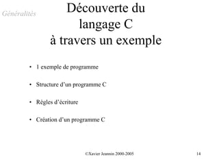 Généralités
                    Découverte du
                      langage C
                à travers un exemple
        • 1 exemple de programme

        • Structure d’un programme C

        • Règles d’écriture

        • Création d’un programme C




                              ©Xavier Jeannin 2000-2005   14
 