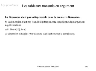 Les pointeurs          Les tableaux transmis en argument

   La dimension n'est pas indispensable pour la première dimension.
   Si la dimension n'est pas fixe, il faut transmettre sous forme d'un argument
   supplémentaire
   void f(int tt[10], int n)
   Le dimension indiquée (10) n'a aucune signification pour le compilateur.




                                    ©Xavier Jeannin 2000-2005                     140
 