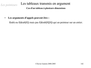 Les pointeurs      Les tableaux transmis en argument
                         Cas d'un tableau à plusieurs dimensions



   •   Les arguments d'appels peuvent être :
        f(tab) ou f(&tab[0]) mais pas f(&tab[0][0]) qui un pointeur sur un entier.




                                  ©Xavier Jeannin 2000-2005                     142
 