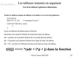 Les pointeurs            Les tableaux transmis en argument
                                Cas d'un tableau à plusieurs dimensions



   Traiter le tableau comme un tableau à un indice et se servir des pointeurs :
       int t[12][15];
       f((int *) t, 12, 15);    /* remarquez le cast */
       void f (int *adr; int n ; int p)
               {..
       }
   Accès au éléments du tableau dans la fonction
   adr pointe sur le premier élément de la première ligne du tableau
   adr + p pointe sur le premier élément de la seconde ligne du tableau
   adr + i*p pointe sur le premier élément de la ligne de rang i du tableau
   adr + i*p + j pointe sur l'élément de rang j de la ligne de rang i du tableau


     t[i][j] <==> *(adr + i*p + j) dans la fonction
                                           ©Xavier Jeannin 2000-2005               143
 
