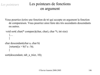 Les pointeurs            Les pointeurs de fonctions
                               en argument

   Vous pourriez écrire une fonction de tri qui accepte en argument la fonction
     de comparaison. Vous pourriez ainsi faire des tris ascendants descendants
     ou autres.
   void sort( char(* compare)(char, char), char *t, int size)
     {…
     }
   char descendant(char a, char b)
      {return((a > b)? a : b);
      }
   sort(descendant, tab_a_trier, 10);




                                  ©Xavier Jeannin 2000-2005                  146
 