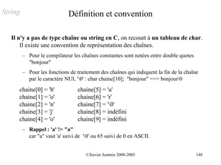 String                        Définition et convention

   Il n'y a pas de type chaîne ou string en C, on recourt à un tableau de char.
       Il existe une convention de représentation des chaînes.
         – Pour le compilateur les chaînes constantes sont notées entre double quotes
           "bonjour"
         – Pour les fonctions de traitement des chaînes qui indiquent la fin de la chaîne
           par le caractère NUL '0' : char chaine[10]; "bonjour" ==> bonjour0
      chaine[0] = 'b'             chaine[5] = 'u'
      chaine[1] = 'o'             chaine[6] = 'r'
      chaine[2] = 'n'             chaine[7] = '0'
      chaine[3] = 'j'             chaine[8] = indéfini
      chaine[4] = 'o'             chaine[9] = indéfini
         – Rappel : 'a' != "a"
           car "a" vaut 'a' suivi de '0' ou 65 suivi de 0 en ASCII.


                                      ©Xavier Jeannin 2000-2005                         148
 