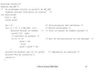 #include <stdio.h>
#define NB_INT 4
/* Ce programme calcule le produit de NB_INT
    nombres entiers introduits au clavier  */
int main(void)
   {int i, nb;
    float prod;

       nb = 0;                             /* Initialisation des variables */
       for (i = 0; i < NB_INT; i++)         /* Boucle principale */
           {printf("Entrez un nombre :"); /* Lire la valeur du nombre suivant */
             scanf("%d", &nb);
             /* calculer le produit */
             if (i == 0)                    /* pas de multiplication au 1er passage   */
                     prod = nb;
                      else
                     prod = prod * nb;
           }
       printf("le produit est %f n",prod);    /* Impression du résultat */
       printf("Fin du travailn");
       return 0;
   }


                                   ©Xavier Jeannin 2000-2005                   15
 