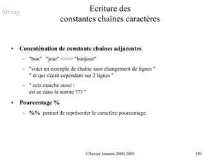 String                           Ecriture des
                         constantes chaînes caractères


   •   Concaténation de constante chaînes adjacentes
         – "bon" "jour" <==> "bonjour"
         – "voici un exemple de chaîne sans changement de lignes "
           " et qui s'écrit cependant sur 2 lignes "
         – " cela marche aussi 
           est ce dans la norme ??? "
   •   Pourcentage %
         – %% permet de représenter le caractère pourcentage.




                                    ©Xavier Jeannin 2000-2005        150
 