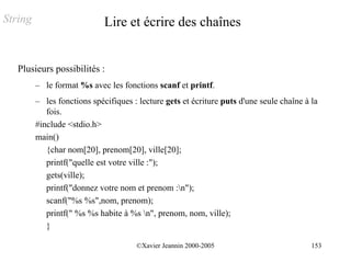 String                       Lire et écrire des chaînes


   Plusieurs possibilités :
         – le format %s avec les fonctions scanf et printf.
         – les fonctions spécifiques : lecture gets et écriture puts d'une seule chaîne à la
            fois.
         #include <stdio.h>
         main()
            {char nom[20], prenom[20], ville[20];
            printf("quelle est votre ville :");
            gets(ville);
            printf("donnez votre nom et prenom :n");
            scanf("%s %s",nom, prenom);
            printf(" %s %s habite à %s n", prenom, nom, ville);
            }

                                      ©Xavier Jeannin 2000-2005                           153
 