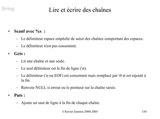 String                        Lire et écrire des chaînes


   •   Scanf avec %s :
         – Le délimiteur espace empêche de saisir des chaînes comportant des espaces.
         – Le délimiteur n'est pas consommé.
   •   Gets :
         – Lit une chaîne et une seule.
         – Le seul délimiteur est la fin de ligne (n).
         – Le délimiteur (n ou EOF) est consommé mais remplacé par 0 et est rajouté à
           la fin.
         – Renvoie NULL si erreur ou le pointeur sur la chaîne saisie.
   •   Puts :
         – Ajoute un saut de ligne à la fin de chaque chaîne.

                                       ©Xavier Jeannin 2000-2005                    154
 