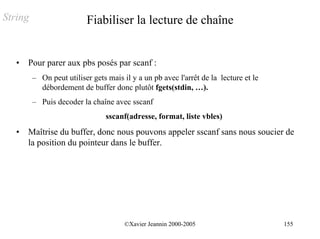 String                    Fiabiliser la lecture de chaîne


   •   Pour parer aux pbs posés par scanf :
         – On peut utiliser gets mais il y a un pb avec l'arrêt de la lecture et le
           débordement de buffer donc plutôt fgets(stdin, …).
         – Puis decoder la chaîne avec sscanf
                                 sscanf(adresse, format, liste vbles)
   •   Maîtrise du buffer, donc nous pouvons appeler sscanf sans nous soucier de
       la position du pointeur dans le buffer.




                                       ©Xavier Jeannin 2000-2005                      155
 