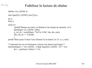 String                    Fiabiliser la lecture de chaîne
     #define LG_LIGNE 41
     char ligne[LG_LIGNE], mot [31],c;
     int n;
     float x;
     while (1)
             {printf("Donnez un entier, un flottant et une chaine de caractere :n");
             fgets(ligne, LG_LIGNE, stdin);
             n_val_ok = sscanf(ligne, "%d %e %30s", &n, &x, mot);
             if(n_val_ok == 3) break;
             }
     printf('"Merci pour l'entier %d le flottant %e la chaine %s n", n, x, mot);

     /* traitement du cas ou l'utilisateur a fourni une chaine trop longue */
     if((strlen(ligne) == LG_LIGNE - 1) && (ligne[LG_LIGNE - 2] != 'n'))
              do c = getchar(); while(c !=‘n');




                                        ©Xavier Jeannin 2000-2005                       156
 