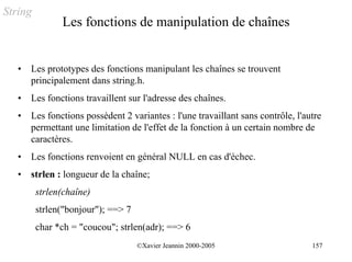 String
               Les fonctions de manipulation de chaînes


   •   Les prototypes des fonctions manipulant les chaînes se trouvent
       principalement dans string.h.
   •   Les fonctions travaillent sur l'adresse des chaînes.
   •   Les fonctions possèdent 2 variantes : l'une travaillant sans contrôle, l'autre
       permettant une limitation de l'effet de la fonction à un certain nombre de
       caractères.
   •   Les fonctions renvoient en général NULL en cas d'échec.
   •   strlen : longueur de la chaîne;
         strlen(chaîne)
         strlen("bonjour"); ==> 7
         char *ch = "coucou"; strlen(adr); ==> 6
                                    ©Xavier Jeannin 2000-2005                     157
 