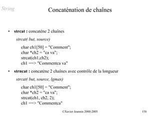 String                     Concaténation de chaînes


   •   strcat : concatène 2 chaînes
         strcat( but, source)
           char ch1[50] = "Comment";
           char *ch2 = "ca va";
           strcat(ch1,ch2);
           ch1 ==> "Commentca va"
   •   strncat : concatène 2 chaînes avec contrôle de la longueur
         strcat( but, source, lgmax)
           char ch1[50] = "Comment";
           char *ch2 = "ca va";
           strcat(ch1, ch2, 2);
           ch1 ==> "Commentca"
                                   ©Xavier Jeannin 2000-2005        158
 