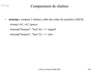 String                     Comparaison de chaînes


   •   strncmp : compare 2 chaînes, ordre des codes de caractère (ASCII).
         strnmp( ch1, ch2, lgmax)
         strncmp("bonjour", "bon",4); ==> négatif
         strncmp("bonjour", "bon",2); ==> zéro




                                    ©Xavier Jeannin 2000-2005               160
 