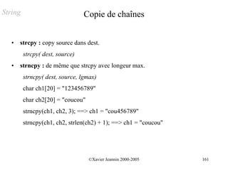 String                           Copie de chaînes


   •   strcpy : copy source dans dest.
         strcpy( dest, source)
   •   strncpy : de même que strcpy avec longeur max.
         strncpy( dest, source, lgmax)
         char ch1[20] = "123456789"
         char ch2[20] = "coucou"
         strncpy(ch1, ch2, 3); ==> ch1 = "cou456789"
         strncpy(ch1, ch2, strlen(ch2) + 1); ==> ch1 = "coucou"




                                   ©Xavier Jeannin 2000-2005      161
 