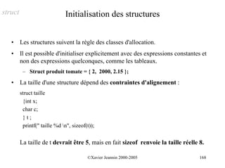 struct                         Initialisation des structures


   •     Les structures suivent la règle des classes d'allocation.
   •     Il est possible d'initialiser explicitement avec des expressions constantes et
         non des expressions quelconques, comme les tableaux.
          – Struct produit tomate = { 2, 2000, 2.15 };
   •     La taille d'une structure dépend des contraintes d'alignement :
         struct taille
          {int x;
          char c;
          }t;
          printf(" taille %d n", sizeof(t));


         La taille de t devrait être 5, mais en fait sizeof renvoie la taille réelle 8.

                                         ©Xavier Jeannin 2000-2005                   168
 