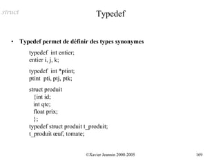 struct                                  Typedef


   •     Typedef permet de définir des types synonymes
            typedef int entier;
            entier i, j, k;
            typedef int *ptint;
            ptint pti, ptj, ptk;
            struct produit
              {int id;
              int qte;
              float prix;
              };
            typedef struct produit t_produit;
            t_produit œuf, tomate;


                                   ©Xavier Jeannin 2000-2005   169
 