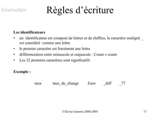 Généralités              Règles d’écriture

     Les identificateurs
     • un identificateur est composé de lettres et de chiffres, le caractère souligné _
        est considéré comme une lettre
     • le premier caractère est forcément une lettre
     • différenciation entre minuscule et majuscule : Count ≠ count
     • Les 32 premiers caractères sont significatifs

     Exemple :

                  taux       taux_de_change         Euro       _diff   _77




                                   ©Xavier Jeannin 2000-2005                              17
 