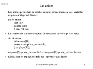 struct
                                          Les unions
   •     Les unions permettent de stocker dans un espace mémoire des variables
         de plusieurs types différents.
         union prime
              {int fixe;
              double taux;
              } sac, *pt_sac;
   •     La syntaxe est la même que pour une structure : sac.val pt_sac->taux
   •     struct salaire
               {char nom[10];
               union prime prime_mensuelle;
               } employe[50];
   •     employe[5]. prime_mensuelle.fixe, employe[6]. prime_mensuelle.taux
   •     L'initialisation explicite se fait par le premier type ici int


                                      ©Xavier Jeannin 2000-2005                 176
 