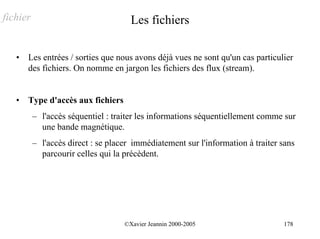 fichier                               Les fichiers

   •   Les entrées / sorties que nous avons déjà vues ne sont qu'un cas particulier
       des fichiers. On nomme en jargon les fichiers des flux (stream).


   •   Type d'accès aux fichiers
          – l'accès séquentiel : traiter les informations séquentiellement comme sur
            une bande magnétique.
          – l'accès direct : se placer immédiatement sur l'information à traiter sans
            parcourir celles qui la précèdent.




                                    ©Xavier Jeannin 2000-2005                    178
 